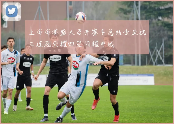 上海海港盛大召开赛季总结会庆祝三连冠荣耀四星闪耀申城
