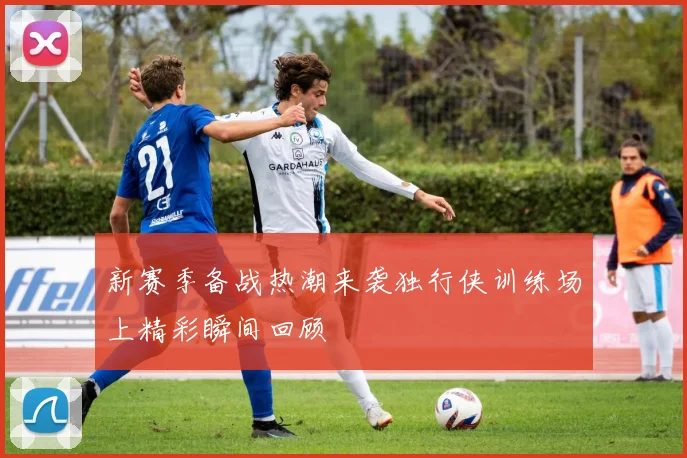 新赛季备战热潮来袭独行侠训练场上精彩瞬间回顾