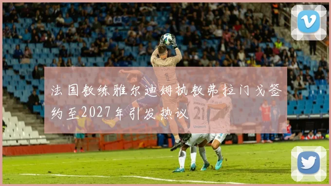 法国教练雅尔迪姆执教弗拉门戈签约至2027年引发热议