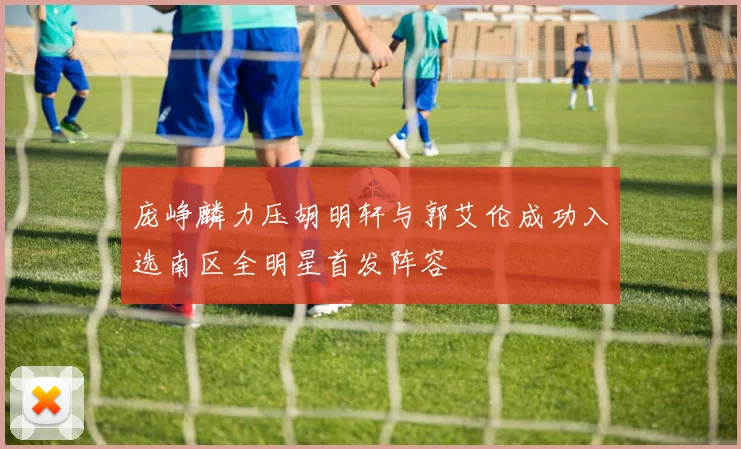 庞峥麟力压胡明轩与郭艾伦成功入选南区全明星首发阵容