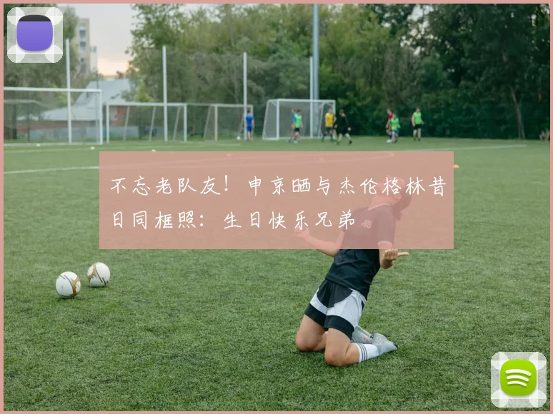 不忘老队友！申京晒与杰伦格林昔日同框照：生日快乐兄弟