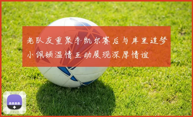 老队友重聚李凯尔赛后与库里追梦小佩顿温情互动展现深厚情谊