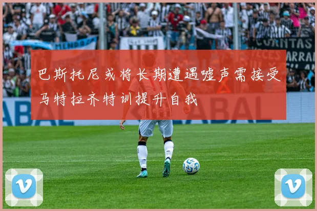 巴斯托尼或将长期遭遇嘘声需接受马特拉齐特训提升自我