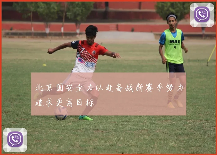 北京国安全力以赴备战新赛季努力追求更高目标
