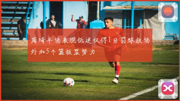 周琦半场表现低迷仅得1分罚球救场外加5个篮板显努力