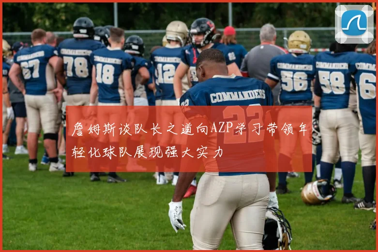 詹姆斯谈队长之道向AZP学习带领年轻化球队展现强大实力