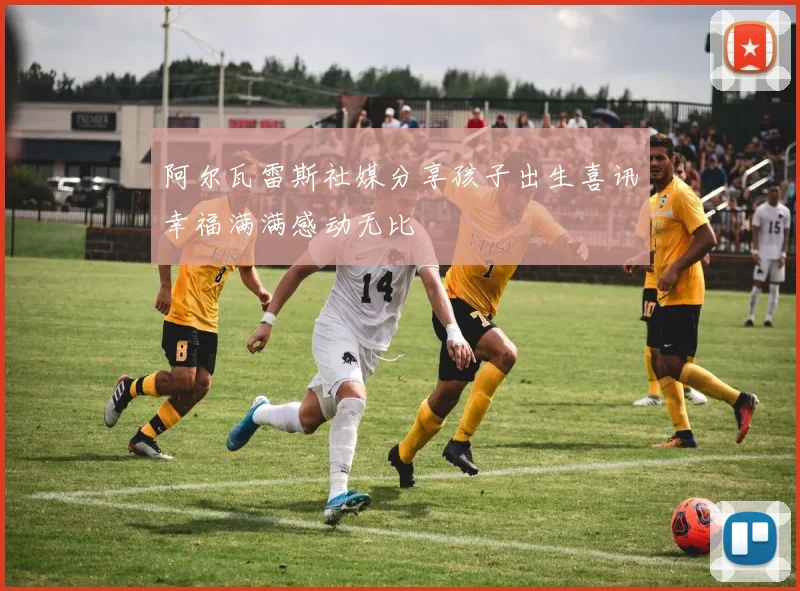 阿尔瓦雷斯社媒分享孩子出生喜讯幸福满满感动无比