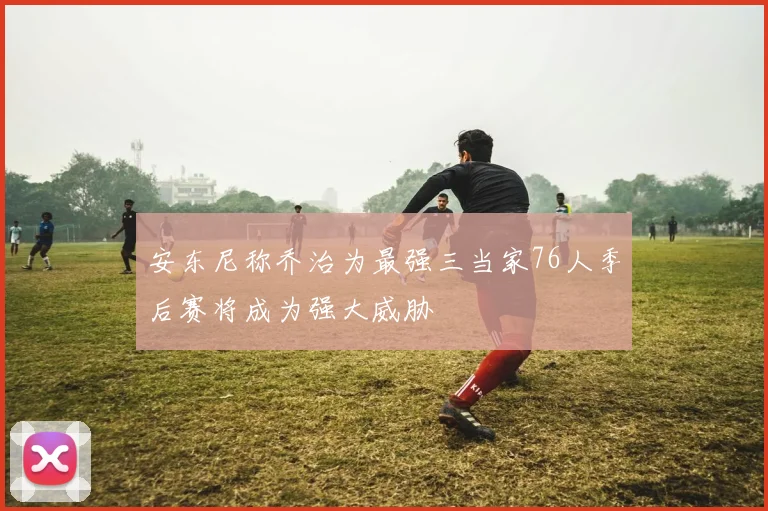 安东尼称乔治为最强三当家76人季后赛将成为强大威胁