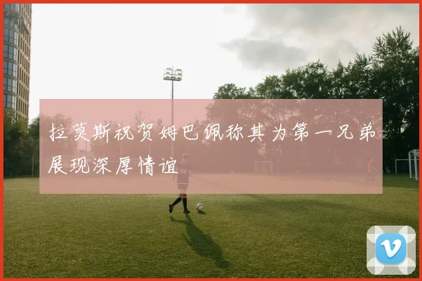 拉莫斯祝贺姆巴佩称其为第一兄弟展现深厚情谊