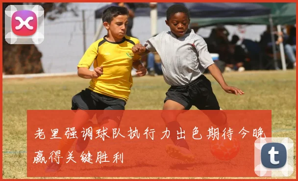 老里强调球队执行力出色期待今晚赢得关键胜利