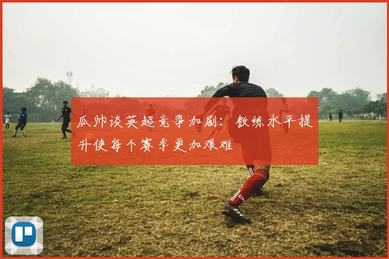 瓜帅谈英超竞争加剧：教练水平提升使每个赛季更加艰难