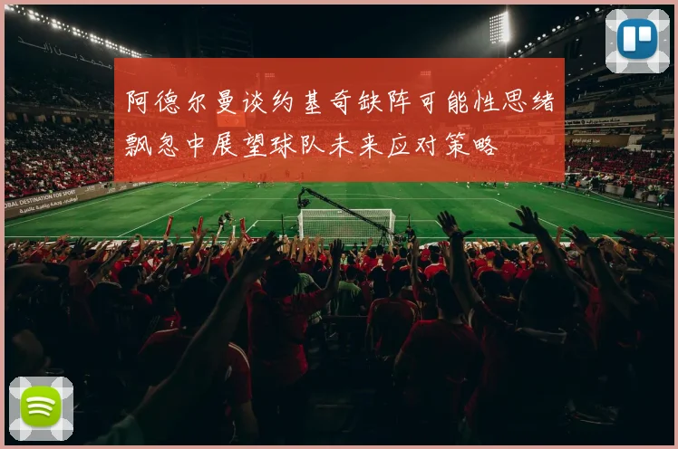 阿德尔曼谈约基奇缺阵可能性思绪飘忽中展望球队未来应对策略
