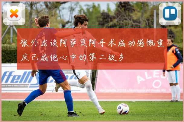 张外龙谈阿萨莫阿手术成功感慨重庆已成他心中的第二故乡